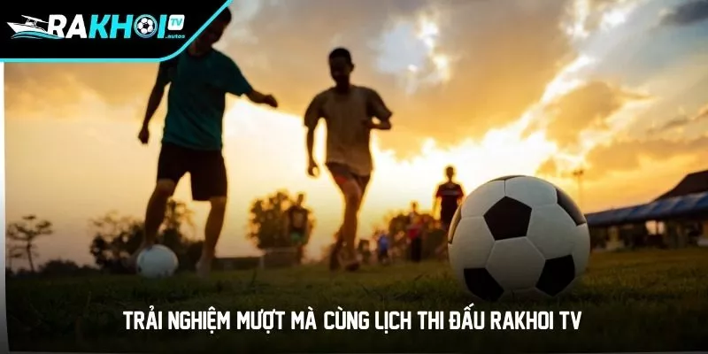 Trải Nghiệm "Mượt Mà" Cùng Lịch Thi Đấu RAKHOI TV