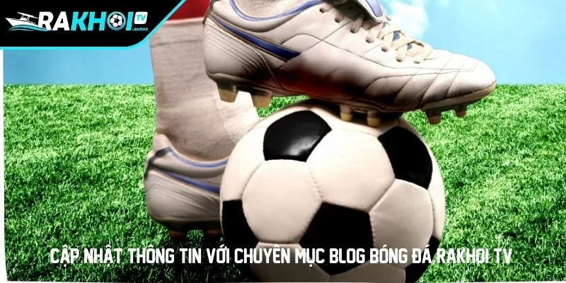 Cập nhật thông tin với chuyên mục Blog bóng đá RAKHOI TV