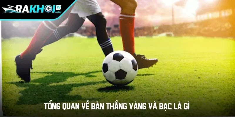 Tổng quan về bàn thắng vàng và bạc là gì?